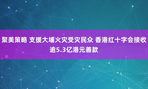 聚美策略 支援大埔火灾受灾民众 香港红十字会接收逾5.3亿港元善款