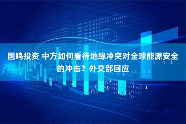 国鸣投资 中方如何看待地缘冲突对全球能源安全的冲击？外交部回应