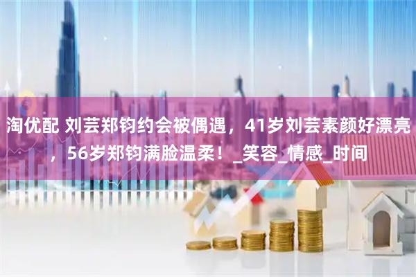 淘优配 刘芸郑钧约会被偶遇，41岁刘芸素颜好漂亮，56岁郑钧满脸温柔！_笑容_情感_时间