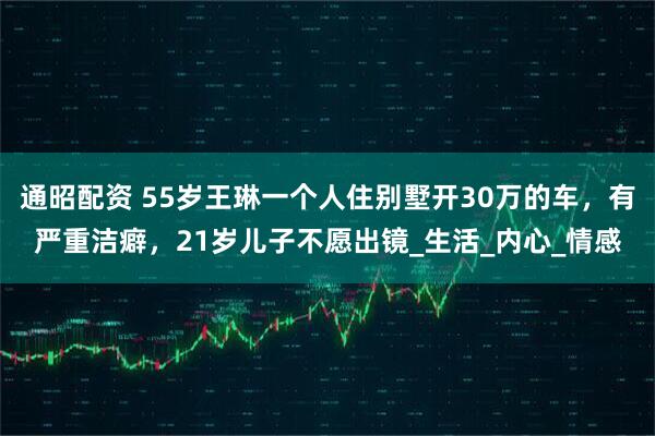 通昭配资 55岁王琳一个人住别墅开30万的车，有严重洁癖，21岁儿子不愿出镜_生活_内心_情感