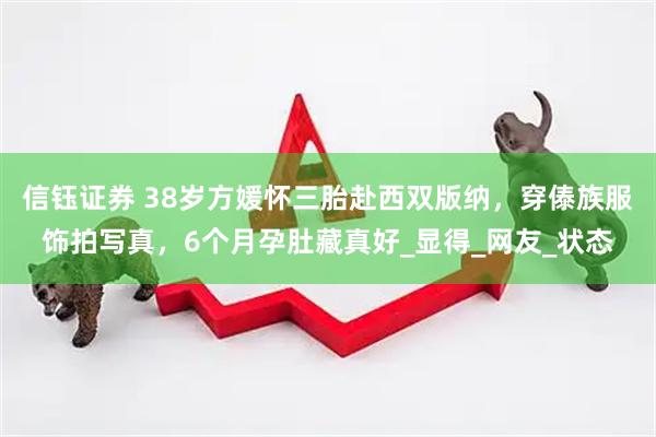 信钰证券 38岁方媛怀三胎赴西双版纳，穿傣族服饰拍写真，6个月孕肚藏真好_显得_网友_状态