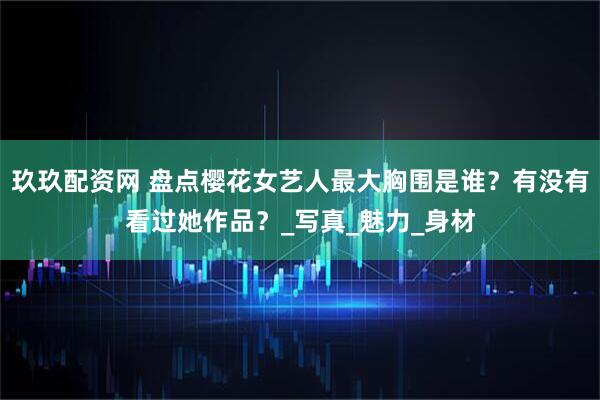 玖玖配资网 盘点樱花女艺人最大胸围是谁？有没有看过她作品？_写真_魅力_身材