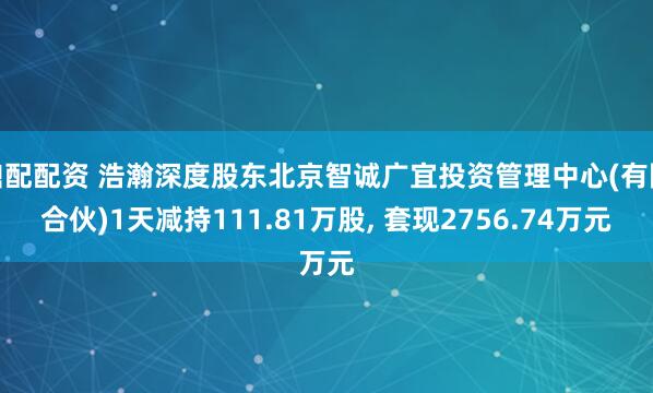 鼎配配资 浩瀚深度股东北京智诚广宜投资管理中心(有限合伙)1天减持111.81万股, 套现2756.74万元