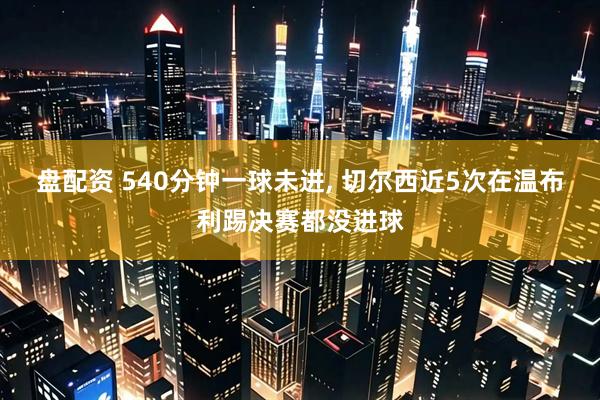 盘配资 540分钟一球未进, 切尔西近5次在温布利踢决赛都没进球