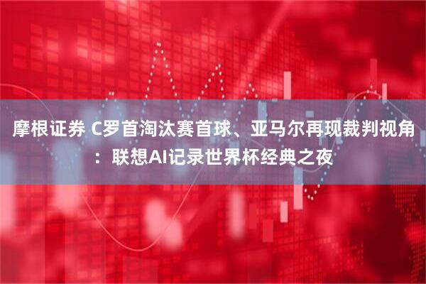 摩根证券 C罗首淘汰赛首球、亚马尔再现裁判视角：联想AI记录世界杯经典之夜