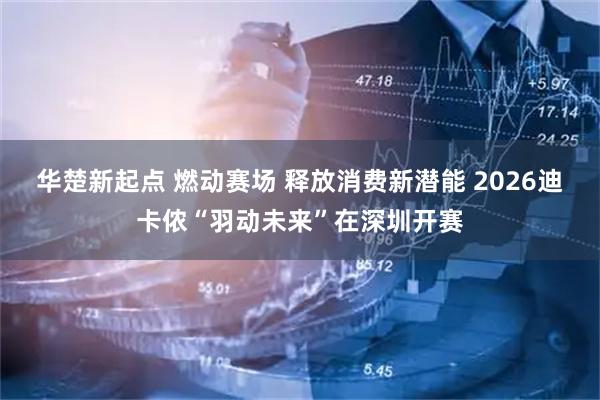 华楚新起点 燃动赛场 释放消费新潜能 2026迪卡侬“羽动未来”在深圳开赛